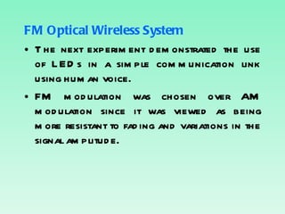 FM Optical Wireless System The next experiment demonstrated the use of LEDs in a simple communication link using human voice. FM modulation was chosen over AM modulation since it was viewed as being more resistant to fading and variations in the signal amplitude. 