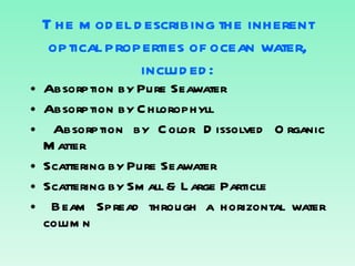 The model describing the inherent optical properties of ocean water, included: Absorption by Pure Seawater Absorption by Chlorophyll Absorption by Color Dissolved Organic Matter Scattering by Pure Seawater Scattering by Small & Large Particle Beam Spread through a horizontal water column 