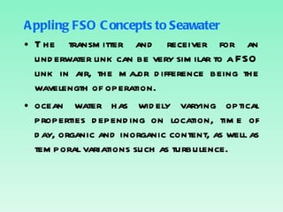 Appling FSO Concepts to Seawater The transmitter and receiver for an underwater link can be very similar to a FSO link in air, the major difference being the wavelength of operation. ocean water has widely varying optical properties depending on location, time of day, organic and inorganic content, as well as temporal variations such as turbulence. 