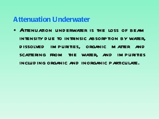 Attenuation Underwater Attenuation underwater is the loss of beam intensity due to intrinsic absorption by water, dissolved impurities, organic matter and scattering from the water, and impurities including organic and inorganic particulate. 