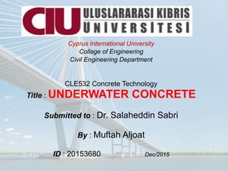 Cyprus International University
Collage of Engineering
Civil Engineering Department
CLE532 Concrete Technology
Title : UNDERWATER CONCRETE
Submitted to : Dr. Salaheddin Sabri
By : Muftah Aljoat
ID : 20153680 Dec/2015
1
 