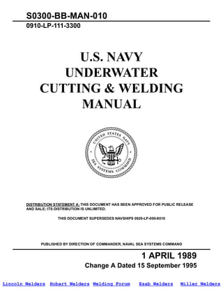 S0300-BB-MAN-010
        0910-LP-111-3300




                   U.S. NAVY
                 UNDERWATER
              CUTTING & WELDING
                   MANUAL




        DISTRIBUTION STATEMENT A: THIS DOCUMENT HAS BEEN APPROVED FOR PUBLIC RELEASE
        AND SALE; ITS DISTRIBUTION IS UNLIMITED.

                      THIS DOCUMENT SUPERSEDES NAVSHIPS 0929-LP-000-8010




              PUBLISHED BY DIRECTION OF COMMANDER, NAVAL SEA SYSTEMS COMMAND


                                                            1 APRIL 1989
                                  Change A Dated 15 September 1995
                                       Change B Dated 1 June 2002
Lincoln Welders Hobart Welders Welding Forum               Esab Welders       Miller Welders
 