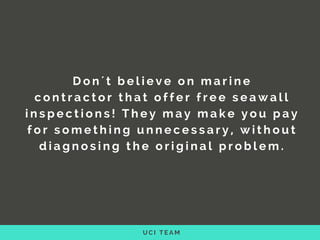 U C I T E A M
D o n ´ t b e l i e v e o n   m a r i n e
c o n t r a c t o r   t h a t o f f e r f r e e   s e a w a l l
i n s p e c t i o n s !   T h e y m a y m a k e y o u p a y
f o r s o m e t h i n g   u n n e c e s s a r y , w i t h o u t
d i a g n o s i n g t h e o r i g i n a l p r o b l e m .
 