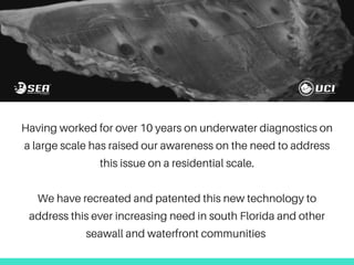 Having worked for over 10 years on underwater diagnostics on
a large scale has raised our awareness on the need to address
this issue on a residential scale.
We have recreated and patented this new technology to
address this ever increasing need in south Florida and other
seawall and waterfront communities
 