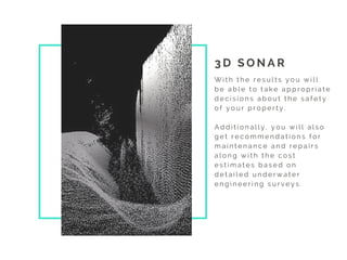 3 D S O N A R  
W i t h t h e r e s u l t s y o u w i l l
b e a b l e t o t a k e a p p r o p r i a t e
d e c i s i o n s a b o u t t h e s a f e t y
o f y o u r p r o p e r t y .
A d d i t i o n a l l y , y o u w i l l a l s o
g e t r e c o m m e n d a t i o n s f o r
m a i n t e n a n c e a n d r e p a i r s
a l o n g w i t h t h e c o s t
e s t i m a t e s b a s e d o n
d e t a i l e d u n d e r w a t e r
e n g i n e e r i n g s u r v e y s .
 