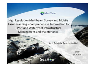 High Resolution Multibeam Survey and Mobile
Laser Scanning - Comprehensive Information for
Port and Waterfront Infrastructure
Management and Maintenance
Kari Pohjola, Meritaito Ltd
OSLO
14.3.2016
 