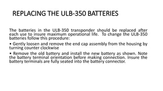 REPLACING THE ULB-350 BATTERIES
The batteries in the ULB-350 transponder should be replaced after
each use to insure maximum operational life. To change the ULB-350
batteries follow this procedure:
• Gently loosen and remove the end cap assembly from the housing by
turning counter clockwise
• Remove the old battery and install the new battery as shown. Note
the battery terminal orientation before making connection. Insure the
battery terminals are fully seated into the battery connector.
 