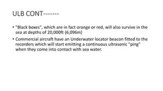 ULB CONT-------
• "Black boxes", which are in fact orange or red, will also survive in the
sea at depths of 20,000ft (6,096m)
• Commercial aircraft have an Underwater locator beacon fitted to the
recorders which will start emitting a continuous ultrasonic "ping"
when they come into contact with sea water.
 