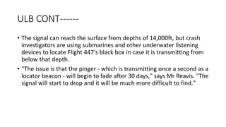 ULB CONT------
• The signal can reach the surface from depths of 14,000ft, but crash
investigators are using submarines and other underwater listening
devices to locate Flight 447's black box in case it is transmitting from
below that depth.
• "The issue is that the pinger - which is transmitting once a second as a
locator beacon - will begin to fade after 30 days," says Mr Reavis. "The
signal will start to drop and it will be much more difficult to find."
 
