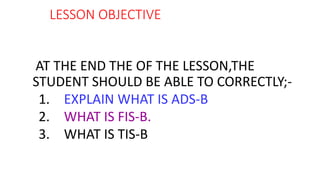 LESSON OBJECTIVE
AT THE END THE OF THE LESSON,THE
STUDENT SHOULD BE ABLE TO CORRECTLY;-
1. EXPLAIN WHAT IS ADS-B
2. WHAT IS FIS-B.
3. WHAT IS TIS-B
 