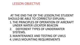 LESSON OBJECTIVE
AT THE END THE OF THE LESSON,THE STUDENT
SHOULD BE ABLE TO CORRECTLY EXPLAIN;-
1.THE PRINCIPLES OF OPERATION OF AIRCRAFT
UNDER WATER LOCATOR BEACON
2. DEFFERENT TYPES OF UNDERWATER
SYSTEMS.
3.MAINTENANCE AND TESTING OF UWLS
4.UWLS MOUNTING REQUIREMENTS
 