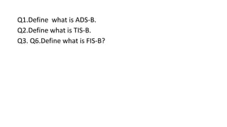 Q1.Define what is ADS-B.
Q2.Define what is TIS-B.
Q3. Q6.Define what is FIS-B?
 