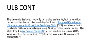 ULB CONT-----
The device is designed not only to survive accidents, but to function
correctly after impact. Research by the French Bureau d'Enquêtes et
d'Analyses pour la Sécurité de l'Aviation Civile (BEA) has shown that it
has had a 90% survival rate spanning 27 air accidents over the sea. The
ULBs fitted in Air France Flight 447, which crashed on 1 June 2009,
were certified to transmit on 37.5 kHz for minimum 30 days at 4°C
temperature.
 