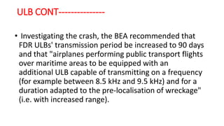 ULB CONT---------------
• Investigating the crash, the BEA recommended that
FDR ULBs' transmission period be increased to 90 days
and that "airplanes performing public transport flights
over maritime areas to be equipped with an
additional ULB capable of transmitting on a frequency
(for example between 8.5 kHz and 9.5 kHz) and for a
duration adapted to the pre-localisation of wreckage"
(i.e. with increased range).
 