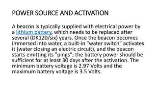 POWER SOURCE AND ACTIVATION
A beacon is typically supplied with electrical power by
a lithium battery, which needs to be replaced after
several (DK120/six) years. Once the beacon becomes
immersed into water, a built-in "water switch" activates
it (water closing an electric circuit), and the beacon
starts emitting its "pings"; the battery power should be
sufficient for at least 30 days after the activation. The
minimum battery voltage is 2.97 Volts and the
maximum battery voltage is 3.5 Volts.
 
