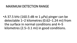 MAXIMUM DETECTION RANGE
•A 37.5 kHz (160.5 dB re 1 μPa) pinger can be
detectable 1–2 kilometres (0.62–1.24 mi) from
the surface in normal conditions and 4–5
kilometres (2.5–3.1 mi) in good conditions.
 