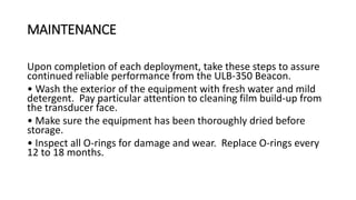 MAINTENANCE
Upon completion of each deployment, take these steps to assure
continued reliable performance from the ULB-350 Beacon.
• Wash the exterior of the equipment with fresh water and mild
detergent. Pay particular attention to cleaning film build-up from
the transducer face.
• Make sure the equipment has been thoroughly dried before
storage.
• Inspect all O-rings for damage and wear. Replace O-rings every
12 to 18 months.
 