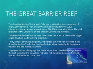 THE GREAT BARRIER REEF
• The Great Barrier Reef is the world's largest coral reef system composed of
over 2,900 individual reefs and 900 islands stretching for over 2,300
kilometres over an area of approximately 344,400 square kilometres. The reef
is located in the Coral Sea, off the coast of Queensland, Australia.
• The Great Barrier Reef can be seen from outer space and is the world's biggest
single structure made by living organisms
• Thirty species of whales, dolphins, and porpoises have been recorded in the
Great Barrier Reef, including the dwarf minke whale, Indo-Pacific humpback
dolphin, and the humpback whale.
• Large populations of dugongs live there. More than 1,500 fish species live on
the reef, including the clownfish, red bass, red-throat emperor, and several
species of snapper and coral trout.
 