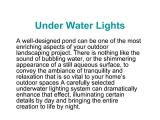 Under Water Lights A well-designed pond can be one of the most enriching aspects of your outdoor landscaping project. There is nothing like the sound of bubbling water, or the shimmering appearance of a still aqueous surface, to convey the ambiance of tranquility and relaxation that is so vital to your home’s outdoor spaces A carefully selected underwater lighting system can dramatically enhance that effect, illuminating certain details by day and bringing the entire creation to life by night.  