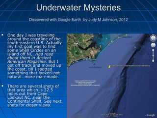 Underwater Mysteries
              Discovered with Google Earth by Judy M Johnson, 2012


   One day I was traveling
    around the coastline of the
    south-eastern U.S. Actually
    my first goal was to find
    some Shell Circles on an
    island off NC. Had read
    about them in Ancient
    American Magazine. But I
    got off track and moved up
    the coast, till I spotted
    something that looked-not
    natural…more man-made.

   There are several shots of
    that area which is 32.5
    miles out from Cape
    Lookout NC..near the
    Continental Shelf. See next
    shots for closer views.
 