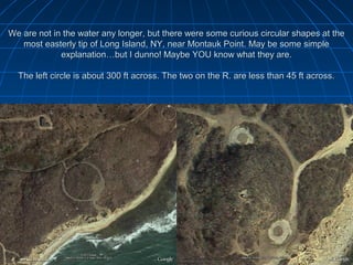 We are not in the water any longer, but there were some curious circular shapes at the
   most easterly tip of Long Island, NY, near Montauk Point. May be some simple
             explanation…but I dunno! Maybe YOU know what they are.

  The left circle is about 300 ft across. The two on the R. are less than 45 ft across.
 