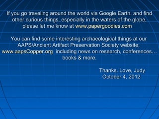 If you go traveling around the world via Google Earth, and find
    other curious things, especially in the waters of the globe,
        please let me know at www.papergoodies.com

  You can find some interesting archaeological things at our
     AAPS/Ancient Artifact Preservation Society website;
www.aapsCopper.org including news on research, conferences…
                       books & more.

                                         Thanks. Love, Judy
                                          October 4, 2012
 