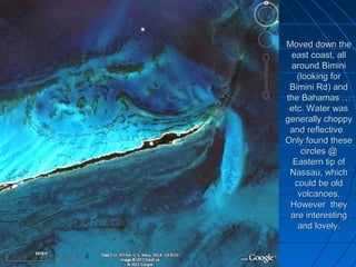 Moved down the
 east coast, all
 around Bimini
   (looking for
 Bimini Rd) and
the Bahamas …
 etc. Water was
generally choppy
 and reflective
Only found these
    circles @
  Eastern tip of
 Nassau, which
  could be old
   volcanoes.
 However they
 are interesting
   and lovely.
 