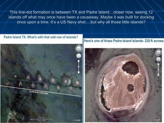 This line-dot formation is between TX and Padre Island…closer now, seeing 12
islands off what may once have been a causeway. Maybe it was built for docking
     once upon a time. It’s a US Navy shot….but why all those little islands?
 
