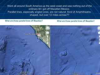 Went all around South America up the west coast and saw nothing out of the
                    ordinary till I got off Mazatlan Mexico.
Parallel lines, especially angled ones, are not natural. Kind of Amphitheatre-
                     shaped, but over 12 miles across??
 