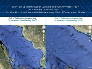 Then I got up into the Gulf of California and VOILA! What’s THIS?
                       An AIRPORT LANDING FIELD?!
But what kind of vehicles need a 60 mile runway? Not UFOs we know of today!
 