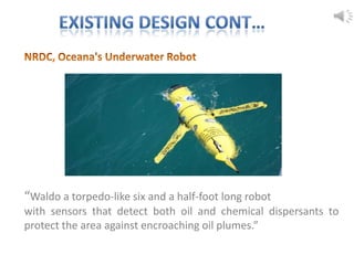 “Waldo a torpedo-like six and a half-foot long robot
with sensors that detect both oil and chemical dispersants to
protect the area against encroaching oil plumes.”
 