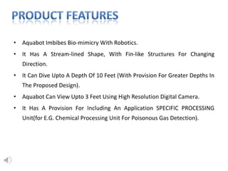 • Aquabot Imbibes Bio-mimicry With Robotics.
• It Has A Stream-lined Shape, With Fin-like Structures For Changing
Direction.
• It Can Dive Upto A Depth Of 10 Feet (With Provision For Greater Depths In
The Proposed Design).
• Aquabot Can View Upto 3 Feet Using High Resolution Digital Camera.
• It Has A Provision For Including An Application SPECIFIC PROCESSING
Unit(for E.G. Chemical Processing Unit For Poisonous Gas Detection).
 
