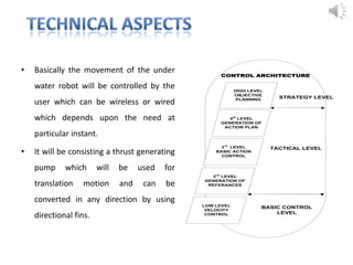 • Basically the movement of the under
water robot will be controlled by the
user which can be wireless or wired
which depends upon the need at
particular instant.
• It will be consisting a thrust generating
pump which will be used for
translation motion and can be
converted in any direction by using
directional fins.
HIGH LEVEL
OBJECTIVE
PLANNING
4th
LEVEL
GENERATION OF
ACTION PLAN
3rd
LEVEL
BASIC ACTION
CONTROL
2nd
LEVEL
GENERATION OF
REFERANCES
LOW LEVEL
VELOCITY
CONTROL
TACTICAL LEVEL
BASIC CONTROL
LEVEL
STRATEGY LEVEL
CONTROL ARCHITECTURE
 