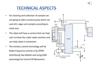 • For cleaning and collection of samples we
are going to add a suction pump which can
suck dirt, algae and samples according to
need area.
• The robot will have a camera that can help
user to know the under water position and
can help robot in movement
• The wireless control technology will be
Radio Frequency control or by DTMF
(Interfacing Two Mobile and using GSM
technology for Control Of Movement.
 