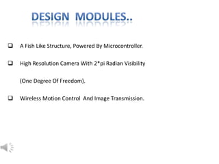  A Fish Like Structure, Powered By Microcontroller.
 High Resolution Camera With 2*pi Radian Visibility
(One Degree Of Freedom).
 Wireless Motion Control And Image Transmission.
 