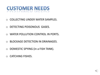 o COLLECTING UNDER WATER SAMPLES.
o DETECTING POISONOUS GASES.
o WATER POLLUTION CONTROL IN PORTS.
o BLOCKAGE DETECTION IN DRAINAGES.
o DOMESTIC SPYING (in a FISH TANK).
o CATCHING FISHES.
 