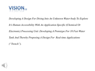 Developing A Design For Diving Into An Unknown Water-body To Explore
It’s Human Accessibility With An Application Specific (Chemical Or
Electronic) Processing Unit .Developing A Prototype For 10 Feet Water
Tank And Thereby Proposing A Design For Real-time Applications
(“Trench”).
 