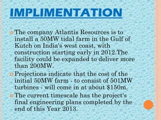 IMPLIMENTATION
 The company Atlantis Resources is to
install a 50MW tidal farm in the Gulf of
Kutch on India's west coast, with
construction starting early in 2012.The
facility could be expanded to deliver more
than 200MW.
 Projections indicate that the cost of the
initial 50MW farm - to consist of 501MW
turbines - will come in at about $150m.
 The current timescale has the project's
final engineering plans completed by the
end of this Year 2013.
 