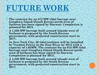 FUTURE WORK
 The contract for an 812 MW tidal barrage near
Ganghwa Island (South Korea) north-west of
Incheon has been signed by Daewoo. Completion is
planned for 2015.
 A 1,320 MW barrage built around islands west of
Incheon is proposed by the South Korean
government, with projected construction start in
2017.
 In New York City, 30 tidal turbines will be installed
by Verdant Power in the East River by 2015 with a
capacity of 1.05MW. The contract for an 812 MW tidal
barrage near Ganghwa Island (South Korea) north-
west of Incheon has been signed by Daewoo.
Completion is planned for 2015.
 A 1,320 MW barrage built around islands west of
Incheon is proposed by the South Korean
government, with projected construction start in
2017.
 