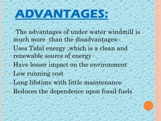 ADVANTAGES:
The advantages of under water windmill is
much more than the disadvantages:-
 Uses Tidal energy ,which is a clean and
renewable source of energy
 Have lesser impact on the environment
 Low running cost
 Long lifetime with little maintenance
 Reduces the dependence upon fossil fuels
 