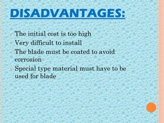 DISADVANTAGES:
 The initial cost is too high
 Very difficult to install
 The blade must be coated to avoid
corrosion
 Special type material must have to be
used for blade
 