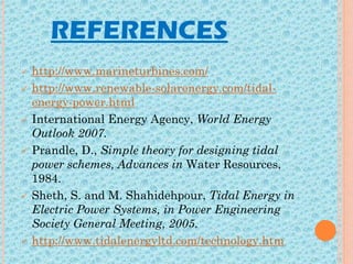 REFERENCES
 http://www.marineturbines.com/
 http://www.renewable-solarenergy.com/tidal-
energy-power.html
 International Energy Agency, World Energy
Outlook 2007.
 Prandle, D., Simple theory for designing tidal
power schemes, Advances in Water Resources,
1984.
 Sheth, S. and M. Shahidehpour, Tidal Energy in
Electric Power Systems, in Power Engineering
Society General Meeting, 2005.
 http://www.tidalenergyltd.com/technology.htm
 
