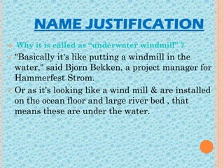 NAME JUSTIFICATION
 Why it is called as “underwater windmill” ?
 "Basically it's like putting a windmill in the
water," said Bjorn Bekken, a project manager for
Hammerfest Strom.
 Or as it’s looking like a wind mill & are installed
on the ocean floor and large river bed , that
means these are under the water.
 