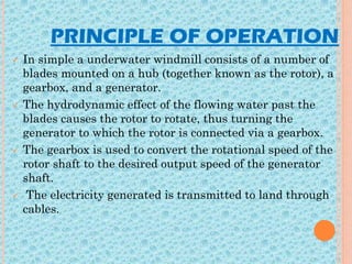 PRINCIPLE OF OPERATION
 In simple a underwater windmill consists of a number of
blades mounted on a hub (together known as the rotor), a
gearbox, and a generator.
 The hydrodynamic effect of the flowing water past the
blades causes the rotor to rotate, thus turning the
generator to which the rotor is connected via a gearbox.
 The gearbox is used to convert the rotational speed of the
rotor shaft to the desired output speed of the generator
shaft.
 The electricity generated is transmitted to land through
cables.
 
