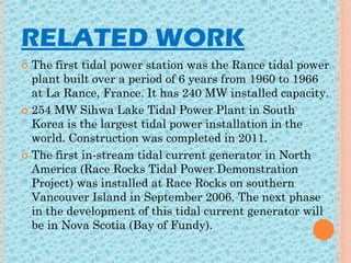 RELATED WORK
 The first tidal power station was the Rance tidal power
plant built over a period of 6 years from 1960 to 1966
at La Rance, France. It has 240 MW installed capacity.
 254 MW Sihwa Lake Tidal Power Plant in South
Korea is the largest tidal power installation in the
world. Construction was completed in 2011.
 The first in-stream tidal current generator in North
America (Race Rocks Tidal Power Demonstration
Project) was installed at Race Rocks on southern
Vancouver Island in September 2006. The next phase
in the development of this tidal current generator will
be in Nova Scotia (Bay of Fundy).
 
