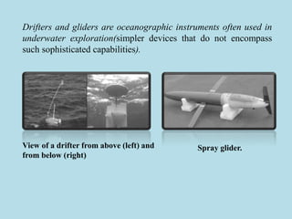 Drifters and gliders are oceanographic instruments often used in
underwater exploration(simpler devices that do not encompass
such sophisticated capabilities).
View of a drifter from above (left) and
from below (right)
Spray glider.
 