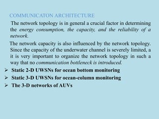COMMUNICATON ARCHITECTURE
The network topology is in general a crucial factor in determining
the energy consumption, the capacity, and the reliability of a
network.
The network capacity is also influenced by the network topology.
Since the capacity of the underwater channel is severely limited, a
it is very important to organize the network topology in such a
way that no communication bottleneck is introduced.
 Static 2-D UWSNs for ocean bottom monitoring
 Static 3-D UWSNs for ocean-column monitoring
 The 3-D networks of AUVs
 