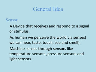 General Idea
Sensor
A Device that receives and respond to a signal
or stimulus.
As human we perceive the world via senses(
we can hear, taste, touch, see and smell).
Machine senses through sensors like
temperature sensors ,pressure sensors and
light sensors.
 