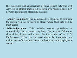 The integration and enhancement of fixed sensor networks with
AUVs is an almost unexplored research area which requires new
network coordination algorithms such as:
• Adaptive sampling: This includes control strategies to command
the mobile vehicles to move to places where their data will be
most useful.
• Self-configuration: This includes control procedures to
automatically detect connectivity holes due to node failures or
channel impairment and request the intervention of an AUV.
Furthermore, AUVs can be used either for installation and
maintenance of the sensor network infrastructure or to deploy new
sensors.
 