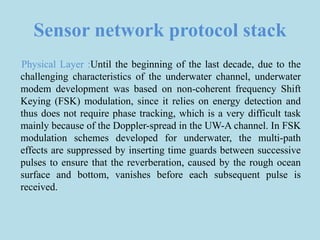 Sensor network protocol stack
Physical Layer :Until the beginning of the last decade, due to the
challenging characteristics of the underwater channel, underwater
modem development was based on non-coherent frequency Shift
Keying (FSK) modulation, since it relies on energy detection and
thus does not require phase tracking, which is a very difficult task
mainly because of the Doppler-spread in the UW-A channel. In FSK
modulation schemes developed for underwater, the multi-path
effects are suppressed by inserting time guards between successive
pulses to ensure that the reverberation, caused by the rough ocean
surface and bottom, vanishes before each subsequent pulse is
received.
 